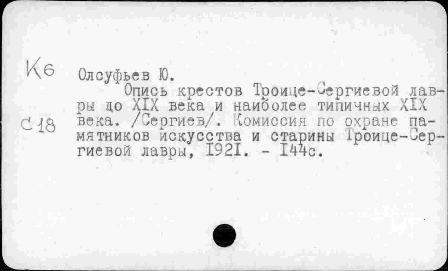 ﻿Кб Олсуфьев Ю.
Опись крестов Троице-Сергиевой лавры до XIX века и наиболее типичных XIX века. /Сергиев/. Комиссия по охране памятников искусства и старины Гроице-Зер-гиевой лавры, 1921. - 144с.